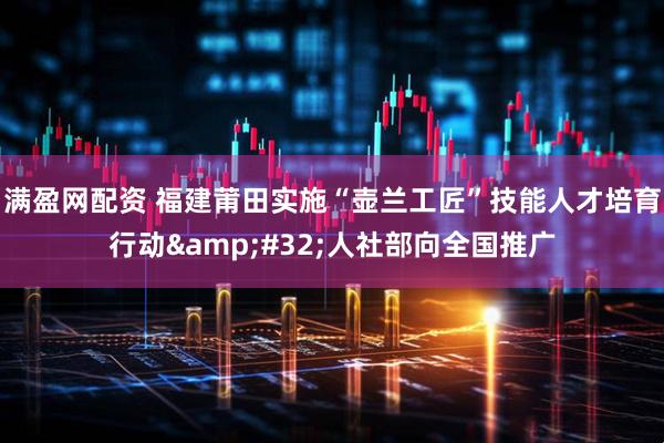 满盈网配资 福建莆田实施“壶兰工匠”技能人才培育行动&#32;人社部向全国推广