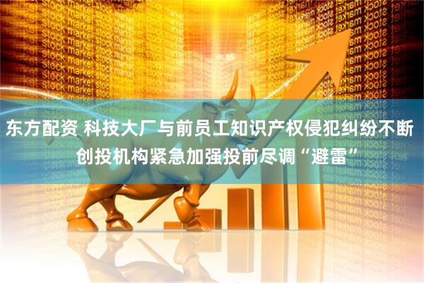 东方配资 科技大厂与前员工知识产权侵犯纠纷不断   创投机构紧急加强投前尽调“避雷”