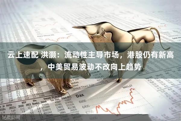 云上速配 洪灏：流动性主导市场，港股仍有新高，中美贸易波动不改向上趋势