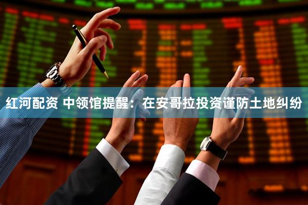 红河配资 中领馆提醒：在安哥拉投资谨防土地纠纷