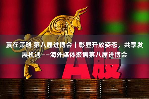 赢在策略 第八届进博会｜彰显开放姿态，共享发展机遇——海外媒体聚焦第八届进博会