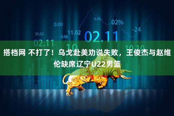 搭档网 不打了！乌戈赴美劝说失败，王俊杰与赵维伦缺席辽宁U22男篮