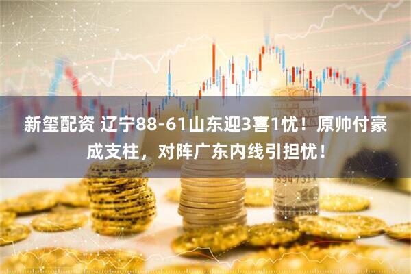 新玺配资 辽宁88-61山东迎3喜1忧！原帅付豪成支柱，对阵广东内线引担忧！