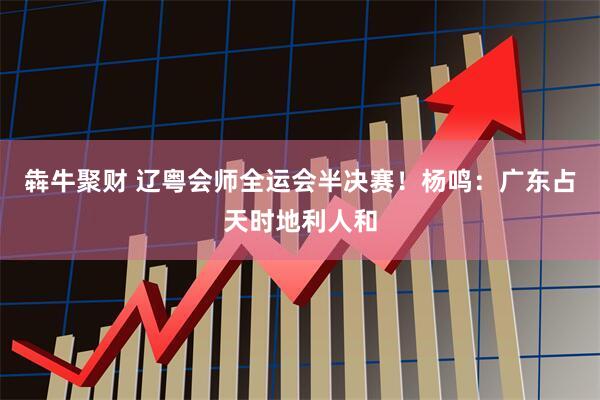 犇牛聚财 辽粤会师全运会半决赛！杨鸣：广东占天时地利人和