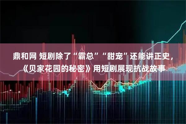 鼎和网 短剧除了“霸总”“甜宠”还能讲正史，《贝家花园的秘密》用短剧展现抗战故事