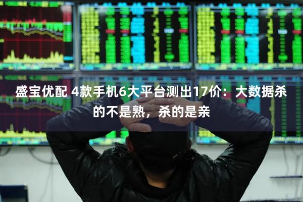 盛宝优配 4款手机6大平台测出17价：大数据杀的不是熟，杀的是亲