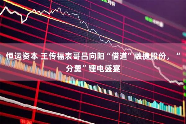 恒运资本 王传福表哥吕向阳“借道”融捷股份，“分羹”锂电盛宴