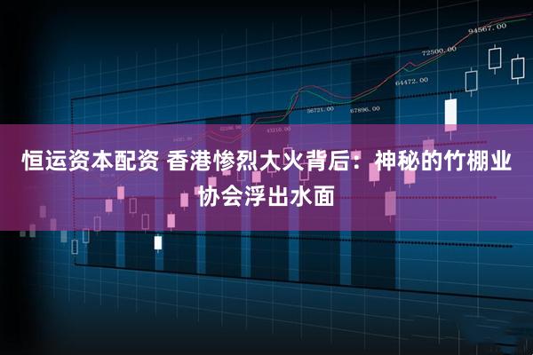 恒运资本配资 香港惨烈大火背后：神秘的竹棚业协会浮出水面