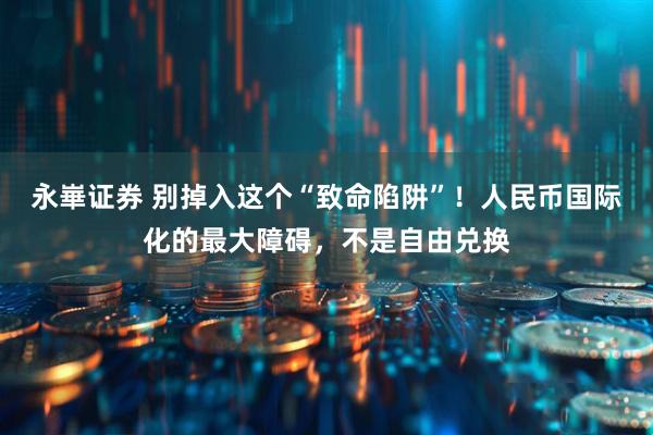 永崋证券 别掉入这个“致命陷阱”！人民币国际化的最大障碍，不是自由兑换
