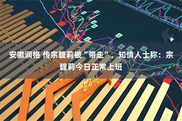安徽润格 传宗馥莉被“带走”，知情人士称：宗馥莉今日正常上班