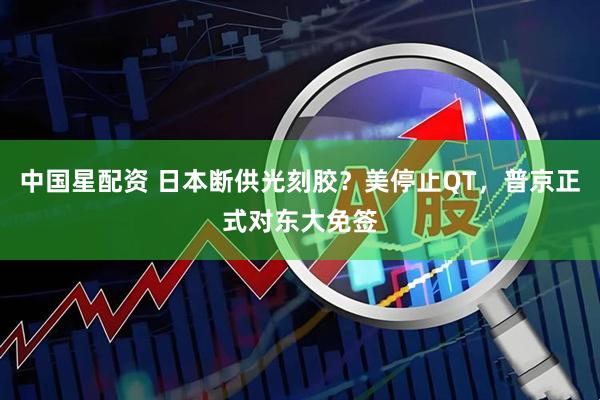 中国星配资 日本断供光刻胶？美停止QT，普京正式对东大免签