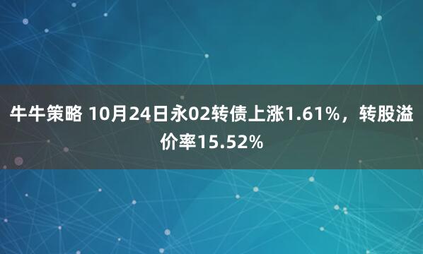 牛牛策略 10月24日永02转债上涨1.61%，转股溢价率15.52%
