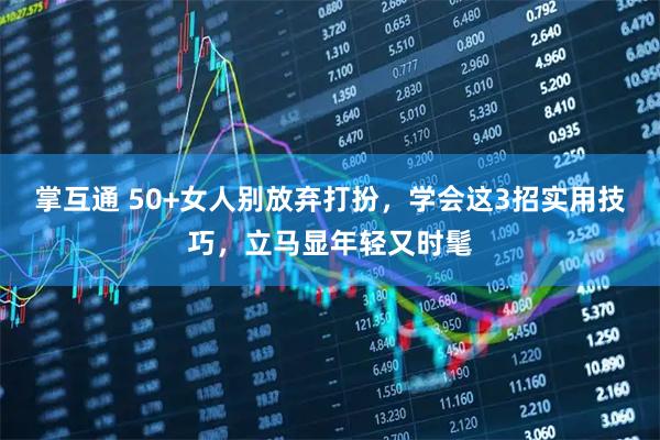 掌互通 50+女人别放弃打扮，学会这3招实用技巧，立马显年轻又时髦