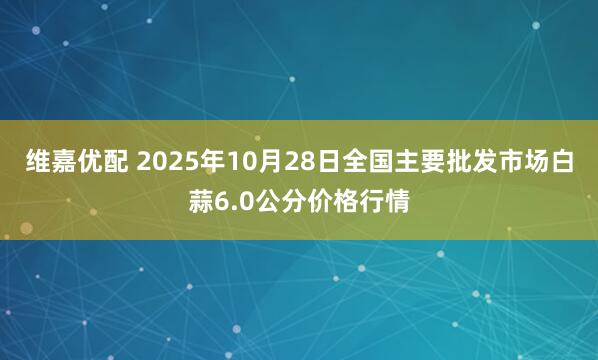 维嘉优配 2025年10月28日全国主要批发市场白蒜6.0公分价格行情