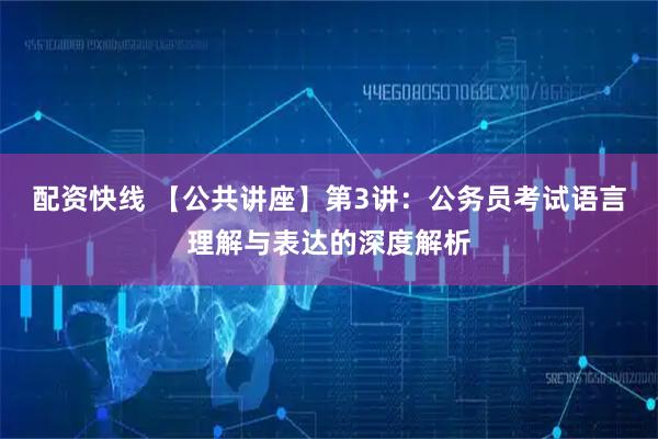 配资快线 【公共讲座】第3讲：公务员考试语言理解与表达的深度解析