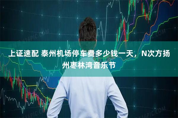 上证速配 泰州机场停车费多少钱一天，N次方扬州枣林湾音乐节