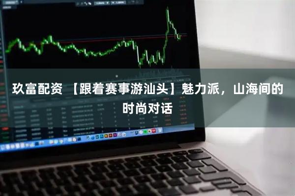 玖富配资 【跟着赛事游汕头】魅力派，山海间的时尚对话