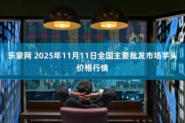 乐蒙网 2025年11月11日全国主要批发市场芋头价格行情