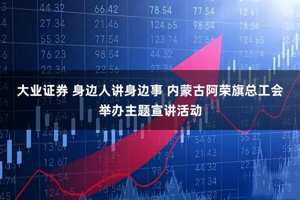 大业证券 身边人讲身边事&#32;内蒙古阿荣旗总工会举办主题宣讲活动