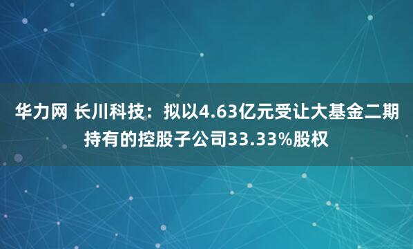 华力网 长川科技：拟以4.63亿元受让大基金二期持有的控股子公司33.33%股权