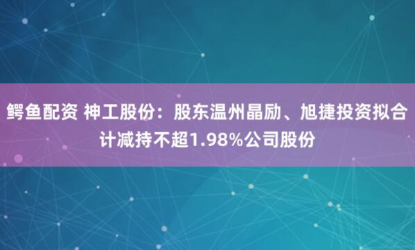 鳄鱼配资 神工股份：股东温州晶励、旭捷投资拟合计减持不超1.98%公司股份