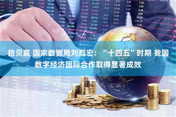 拾贝赢 国家数据局刘烈宏：“十四五”时期 我国数字经济国际合作取得显著成效