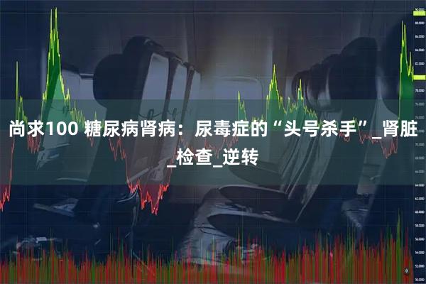 尚求100 糖尿病肾病：尿毒症的“头号杀手”_肾脏_检查_逆转