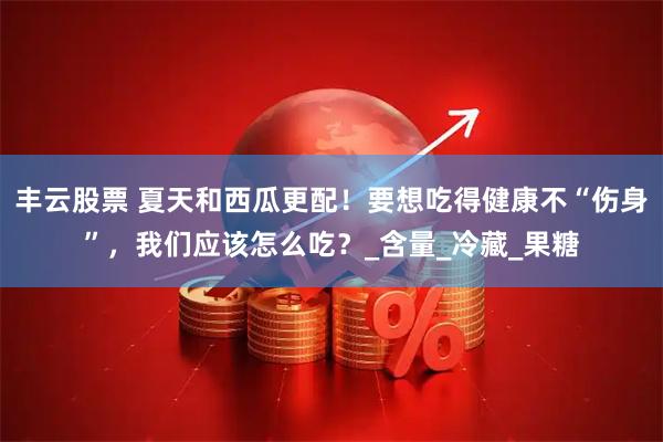 丰云股票 夏天和西瓜更配！要想吃得健康不“伤身”，我们应该怎么吃？_含量_冷藏_果糖