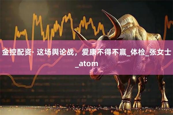 金控配资· 这场舆论战，爱康不得不赢_体检_张女士_atom